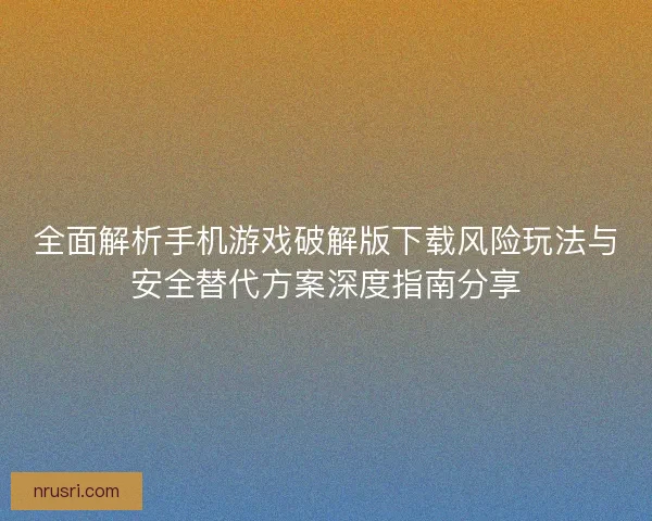 全面解析手机游戏破解版下载风险玩法与安全替代方案深度指南分享