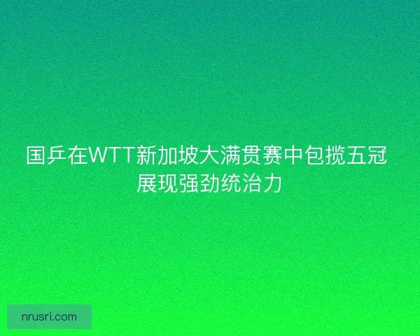 国乒在WTT新加坡大满贯赛中包揽五冠 展现强劲统治力
