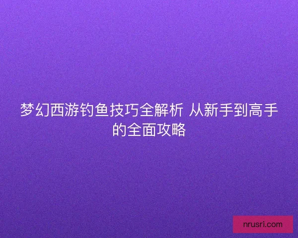 梦幻西游钓鱼技巧全解析 从新手到高手的全面攻略