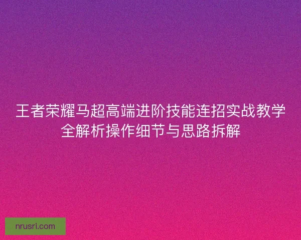 王者荣耀马超高端进阶技能连招实战教学全解析操作细节与思路拆解 王者荣耀马超高端进阶技能连招实战教学全解析操作细节与思路拆解