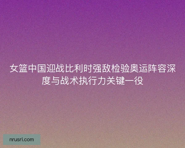 女篮中国迎战比利时强敌检验奥运阵容深度与战术执行力关键一役