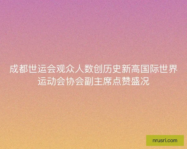 成都世运会观众人数创历史新高国际世界运动会协会副主席点赞盛况 成都世运会观众人数创历史新高国际世界运动会协会副主席点赞盛况