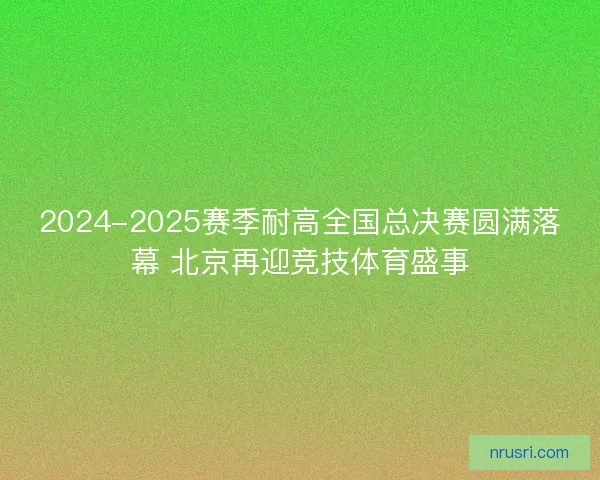 2024-2025赛季耐高全国总决赛圆满落幕 北京再迎竞技体育盛事
