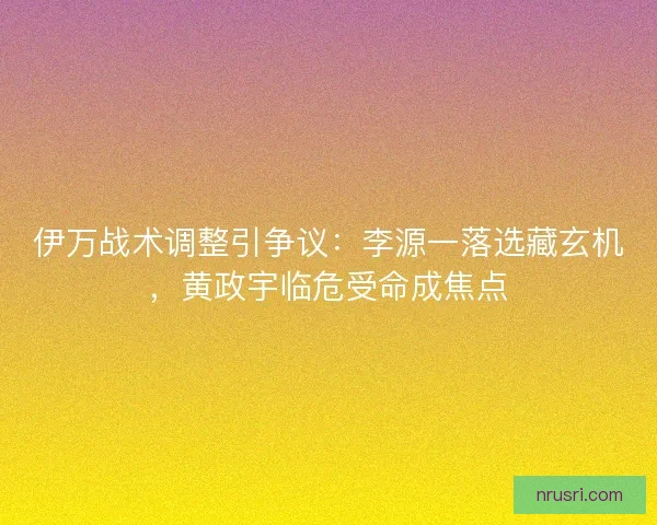 伊万战术调整引争议：李源一落选藏玄机，黄政宇临危受命成焦点