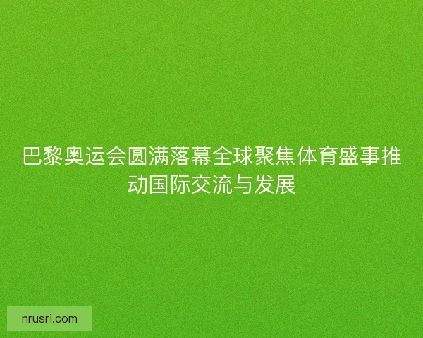 巴黎奥运会圆满落幕全球聚焦体育盛事推动国际交流与发展