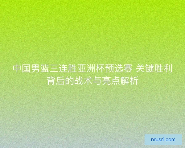 中国男篮三连胜亚洲杯预选赛 关键胜利背后的战术与亮点解析