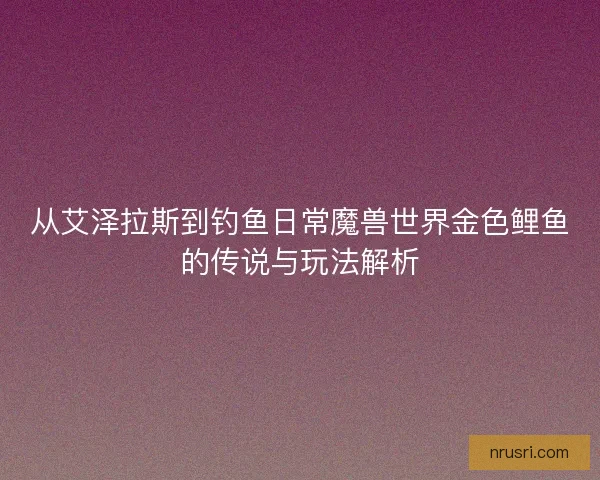 从艾泽拉斯到钓鱼日常魔兽世界金色鲤鱼的传说与玩法解析