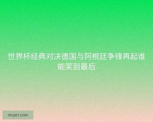 世界杯经典对决德国与阿根廷争锋再起谁能笑到最后 世界杯经典对决德国与阿根廷争锋再起谁能笑到最后