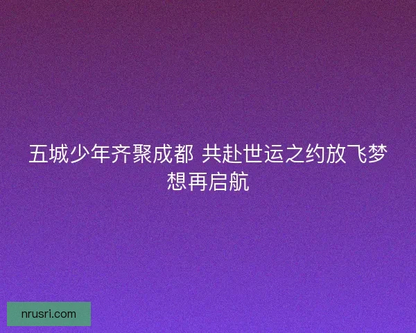 五城少年齐聚成都 共赴世运之约放飞梦想再启航