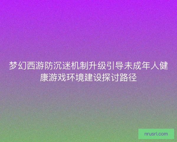 梦幻西游防沉迷机制升级引导未成年人健康游戏环境建设探讨路径 梦幻西游防沉迷机制升级引导未成年人健康游戏环境建设探讨路径