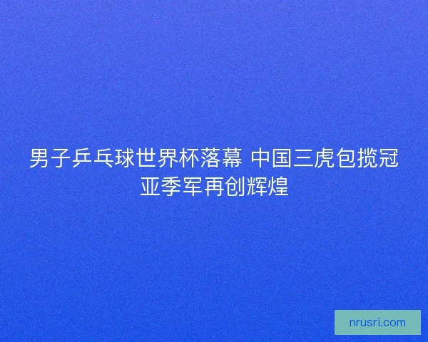 男子乒乓球世界杯落幕 中国三虎包揽冠亚季军再创辉煌 男子乒乓球世界杯落幕 中国三虎包揽冠亚季军再创辉煌
