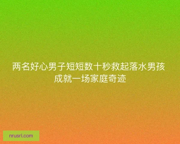 两名好心男子短短数十秒救起落水男孩 成就一场家庭奇迹 两名好心男子短短数十秒救起落水男孩 成就一场家庭奇迹