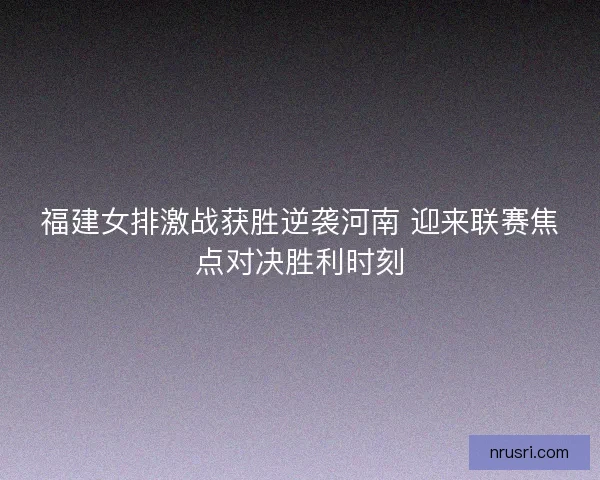 福建女排激战获胜逆袭河南 迎来联赛焦点对决胜利时刻 福建女排激战获胜逆袭河南 迎来联赛焦点对决胜利时刻