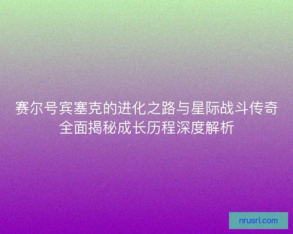 赛尔号宾塞克的进化之路与星际战斗传奇全面揭秘成长历程深度解析
