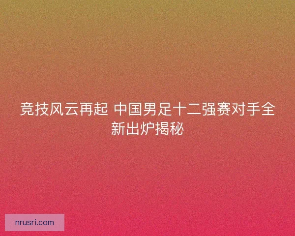 竞技风云再起 中国男足十二强赛对手全新出炉揭秘