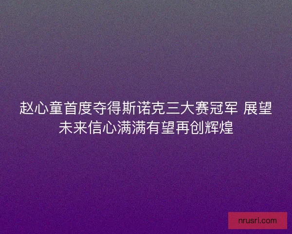 赵心童首度夺得斯诺克三大赛冠军 展望未来信心满满有望再创辉煌