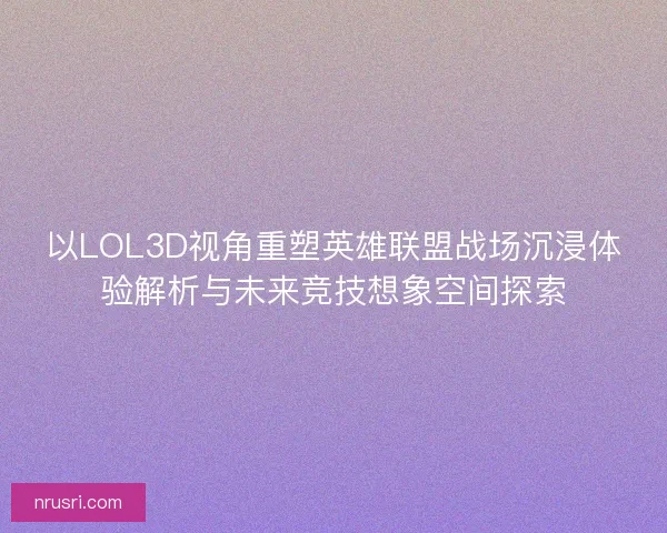 以LOL3D视角重塑英雄联盟战场沉浸体验解析与未来竞技想象空间探索