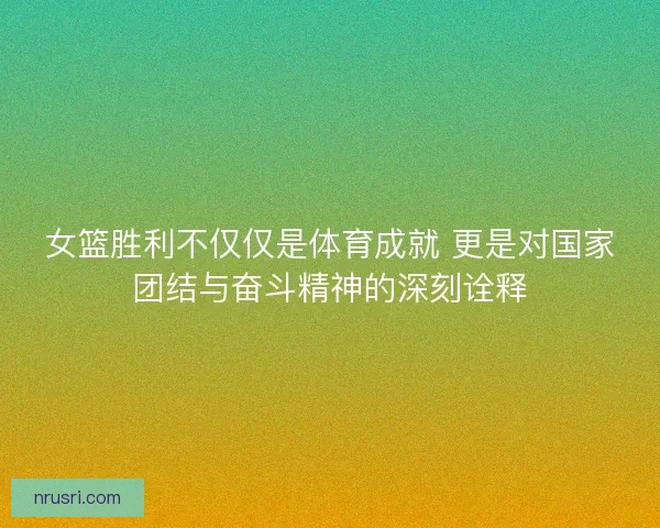 女篮胜利不仅仅是体育成就 更是对国家团结与奋斗精神的深刻诠释