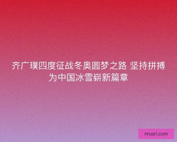 齐广璞四度征战冬奥圆梦之路 坚持拼搏为中国冰雪崭新篇章